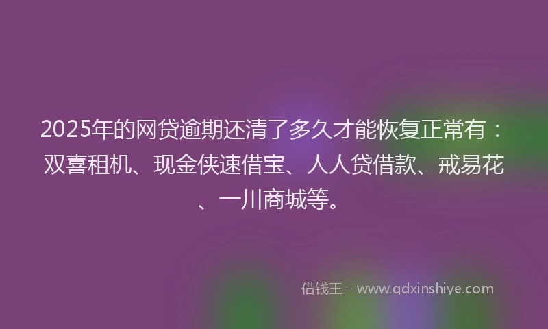 2025年的网贷逾期还清了多久才能恢复正常有：双喜租机、现金侠速借宝、人人贷借款、戒易花、一川商城等。