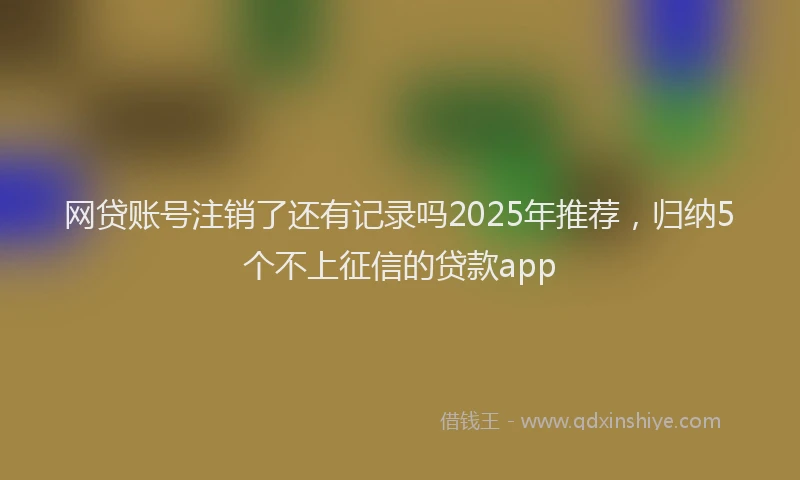 网贷账号注销了还有记录吗2025年推荐，归纳5个不上征信的贷款app