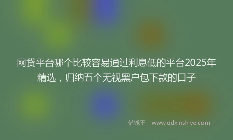 网贷平台哪个比较容易通过利息低的平台2025年精选，归纳五个无视黑户包下款的口子