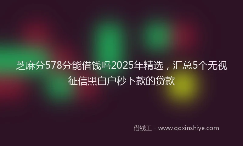 芝麻分578分能借钱吗2025年精选，汇总5个无视征信黑白户秒下款的贷款