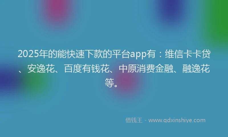 2025年的能快速下款的平台app有：维信卡卡贷、安逸花、百度有钱花、中原消费金融、融逸花等。