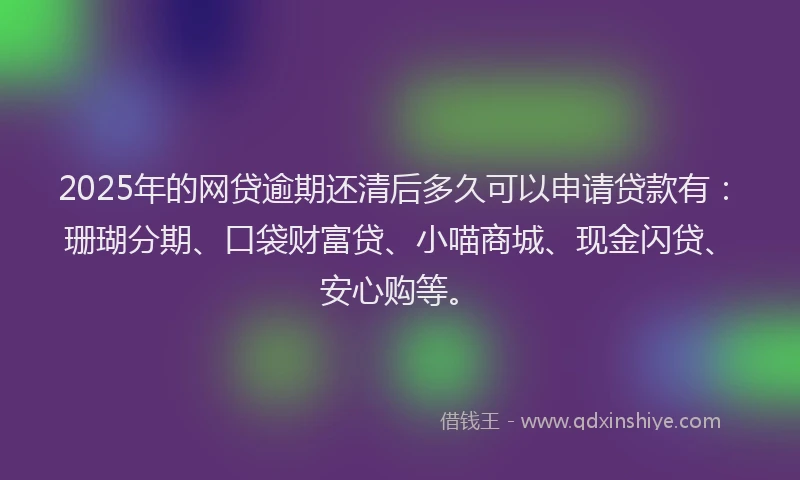 2025年的网贷逾期还清后多久可以申请贷款有：珊瑚分期、口袋财富贷、小喵商城、现金闪贷、安心购等。