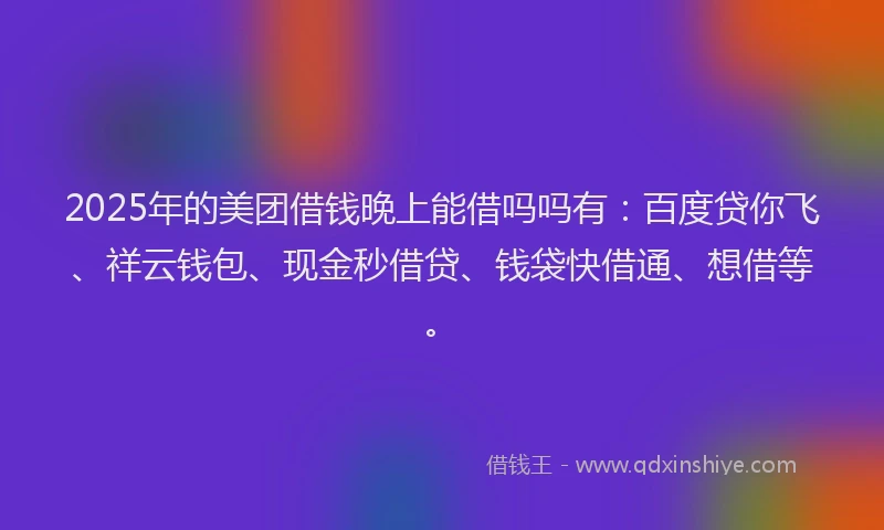 2025年的美团借钱晚上能借吗吗有：百度贷你飞、祥云钱包、现金秒借贷、钱袋快借通、想借等。