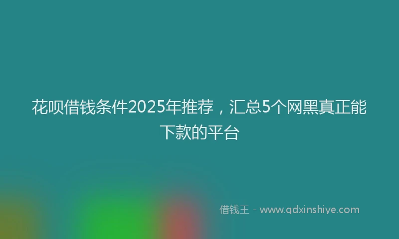 花呗借钱条件2025年推荐，汇总5个网黑真正能下款的平台