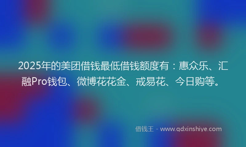 2025年的美团借钱最低借钱额度有：惠众乐、汇融Pro钱包、微博花花金、戒易花、今日购等。