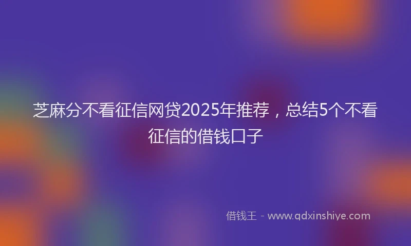 芝麻分不看征信网贷2025年推荐，总结5个不看征信的借钱口子