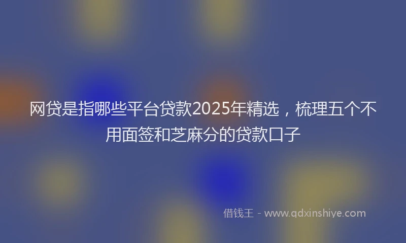 网贷是指哪些平台贷款2025年精选，梳理五个不用面签和芝麻分的贷款口子