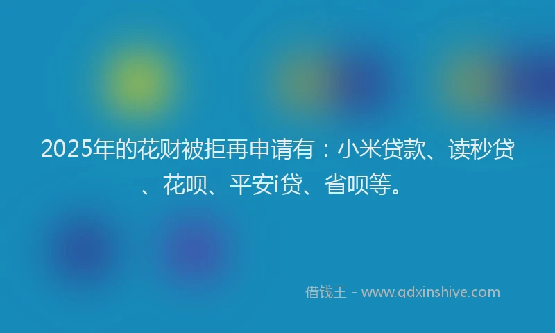 2025年的花财被拒再申请有：小米贷款、读秒贷、花呗、平安i贷、省呗等。