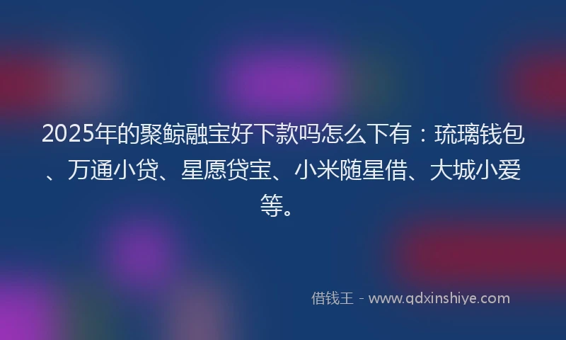 2025年的聚鲸融宝好下款吗怎么下有：琉璃钱包、万通小贷、星愿贷宝、小米随星借、大城小爱等。