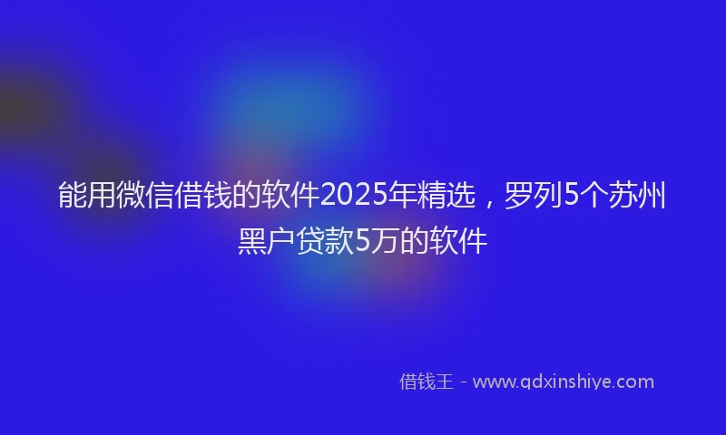 能用微信借钱的软件2025年精选，罗列5个苏州黑户贷款5万的软件