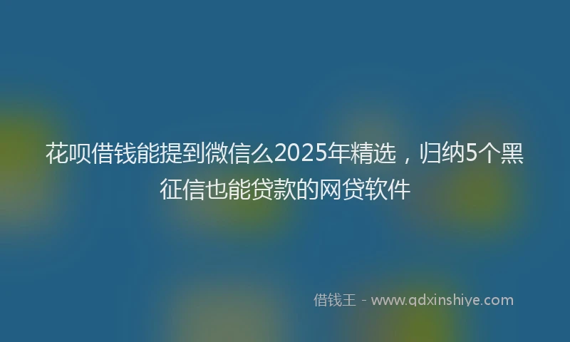 花呗借钱能提到微信么2025年精选，归纳5个黑征信也能贷款的网贷软件