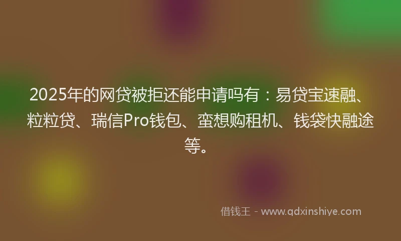 2025年的网贷被拒还能申请吗有：易贷宝速融、粒粒贷、瑞信Pro钱包、蛮想购租机、钱袋快融途等。