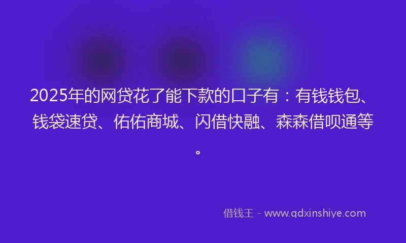 2025年的网贷花了能下款的口子有：有钱钱包、钱袋速贷、佑佑商城、闪借快融、森森借呗通等。