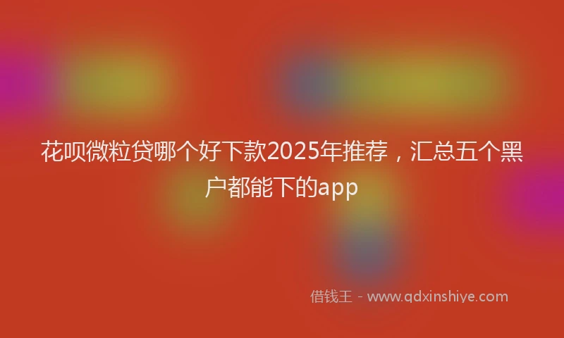 花呗微粒贷哪个好下款2025年推荐，汇总五个黑户都能下的app