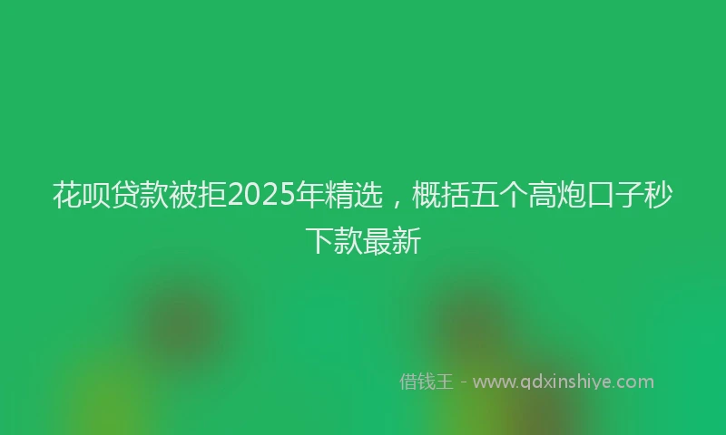 花呗贷款被拒2025年精选，概括五个高炮口子秒下款最新