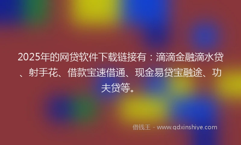 2025年的网贷软件下载链接有：滴滴金融滴水贷、射手花、借款宝速借通、现金易贷宝融途、功夫贷等。