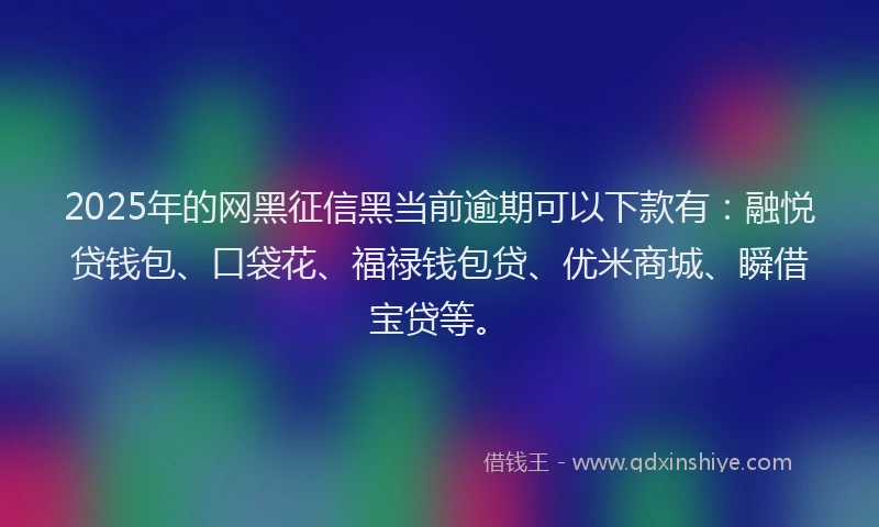 2025年的网黑征信黑当前逾期可以下款有：融悦贷钱包、口袋花、福禄钱包贷、优米商城、瞬借宝贷等。