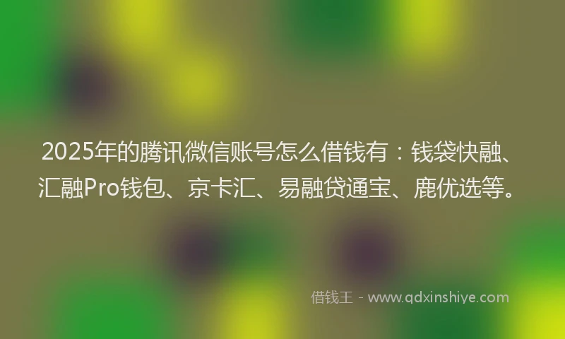 2025年的腾讯微信账号怎么借钱有：钱袋快融、汇融Pro钱包、京卡汇、易融贷通宝、鹿优选等。