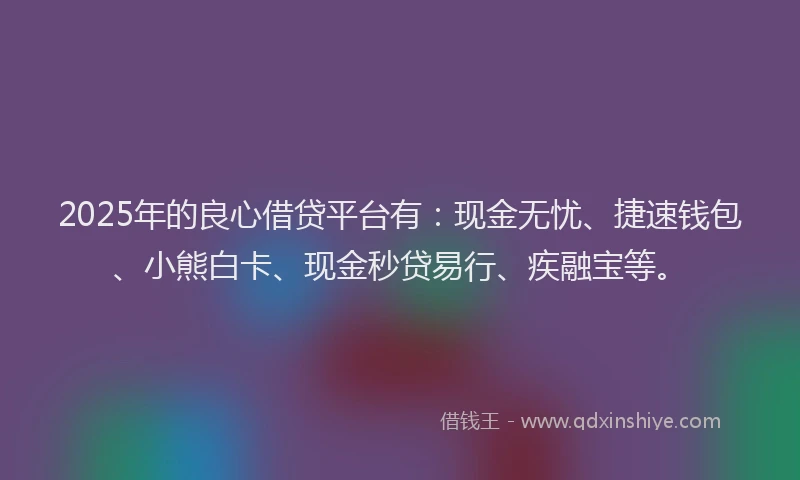 2025年的良心借贷平台有：现金无忧、捷速钱包、小熊白卡、现金秒贷易行、疾融宝等。