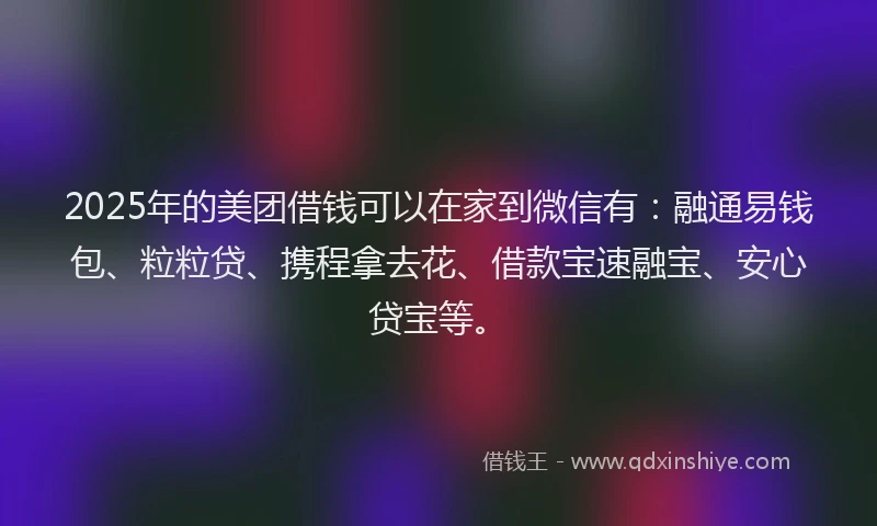 2025年的美团借钱可以在家到微信有：融通易钱包、粒粒贷、携程拿去花、借款宝速融宝、安心贷宝等。