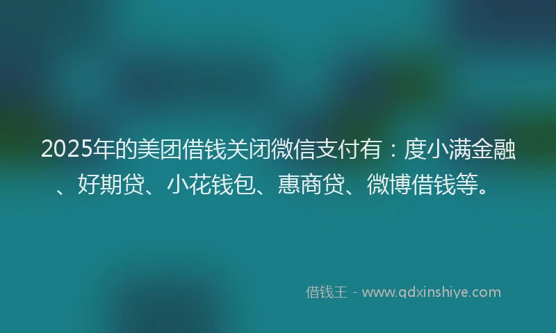 2025年的美团借钱关闭微信支付有：度小满金融、好期贷、小花钱包、惠商贷、微博借钱等。