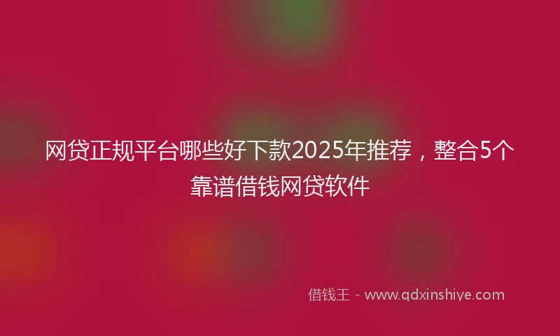网贷正规平台哪些好下款2025年推荐，整合5个靠谱借钱网贷软件
