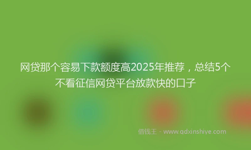 网贷那个容易下款额度高2025年推荐，总结5个不看征信网贷平台放款快的口子