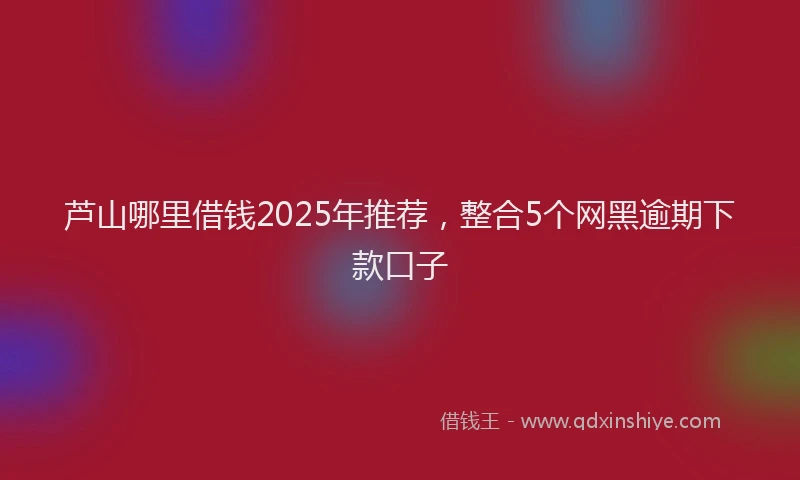 芦山哪里借钱2025年推荐，整合5个网黑逾期下款口子