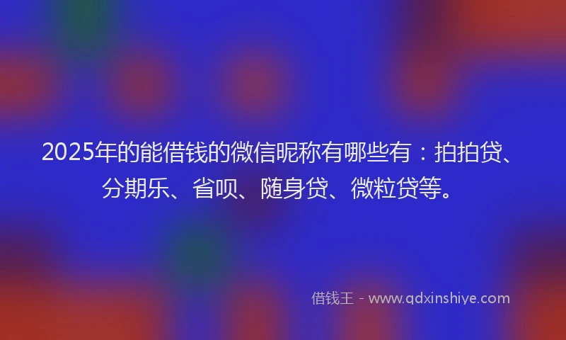2025年的能借钱的微信昵称有哪些有：拍拍贷、分期乐、省呗、随身贷、微粒贷等。
