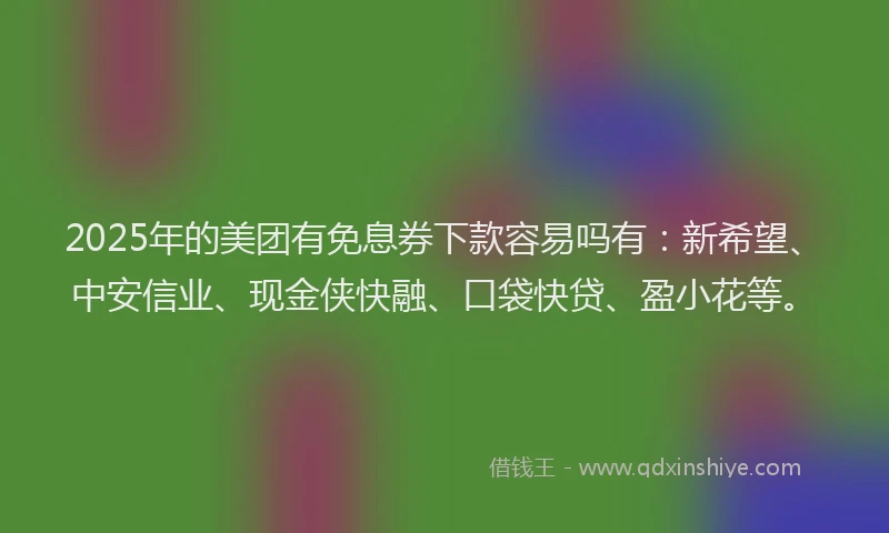 2025年的美团有免息券下款容易吗有：新希望、中安信业、现金侠快融、口袋快贷、盈小花等。