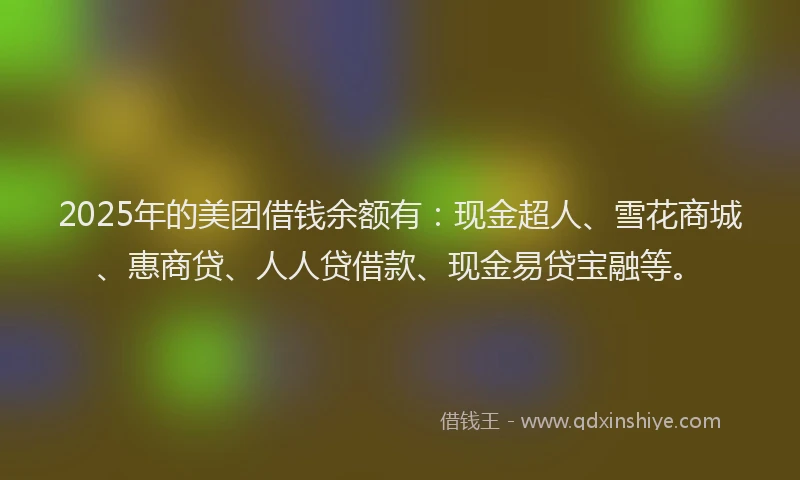2025年的美团借钱余额有：现金超人、雪花商城、惠商贷、人人贷借款、现金易贷宝融等。