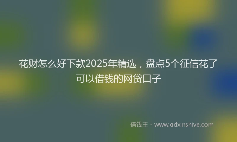 花财怎么好下款2025年精选，盘点5个征信花了可以借钱的网贷口子