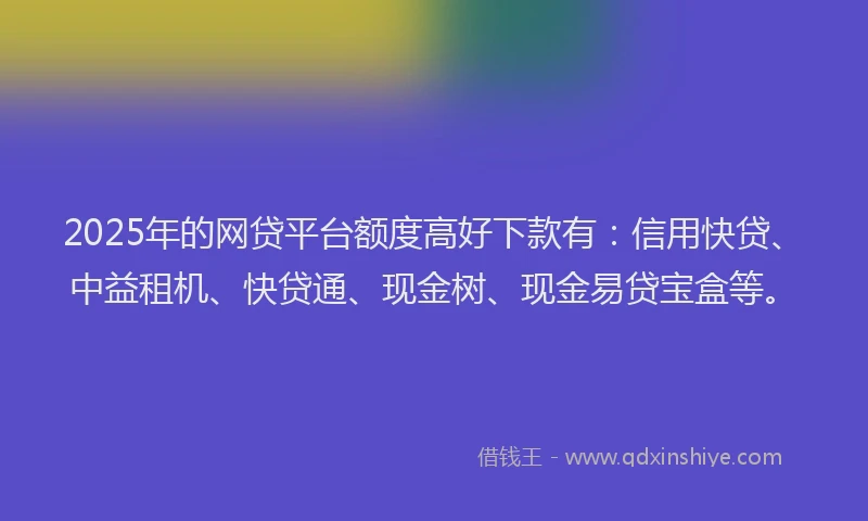 2025年的网贷平台额度高好下款有：信用快贷、中益租机、快贷通、现金树、现金易贷宝盒等。