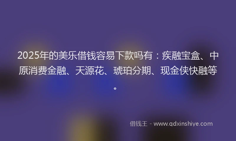 2025年的美乐借钱容易下款吗有：疾融宝盒、中原消费金融、天源花、琥珀分期、现金侠快融等。