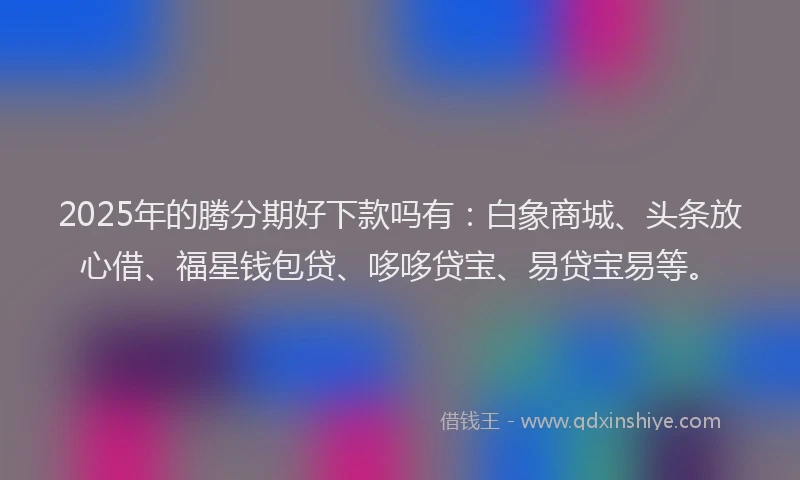 2025年的腾分期好下款吗有：白象商城、头条放心借、福星钱包贷、哆哆贷宝、易贷宝易等。