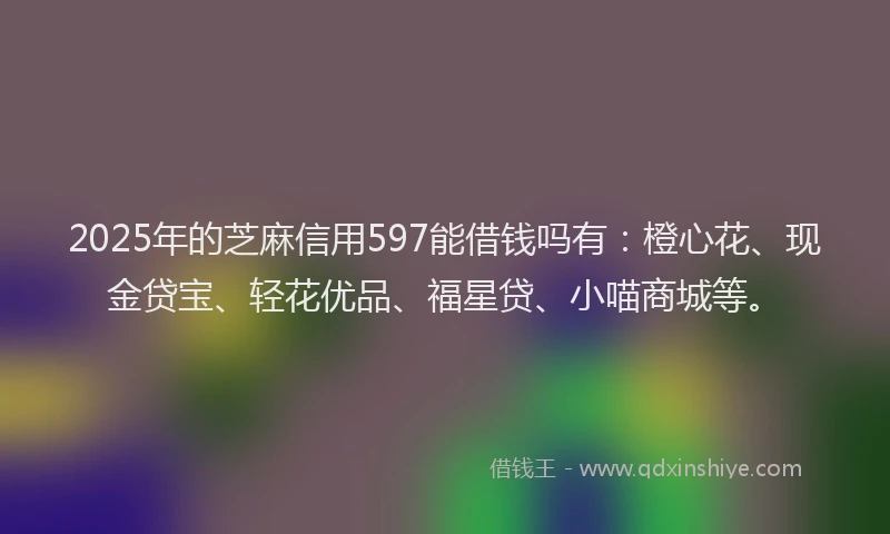 2025年的芝麻信用597能借钱吗有：橙心花、现金贷宝、轻花优品、福星贷、小喵商城等。