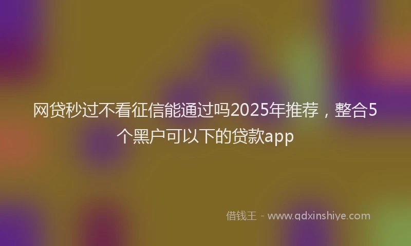 网贷秒过不看征信能通过吗2025年推荐，整合5个黑户可以下的贷款app