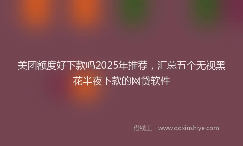 美团额度好下款吗2025年推荐，汇总五个无视黑花半夜下款的网贷软件