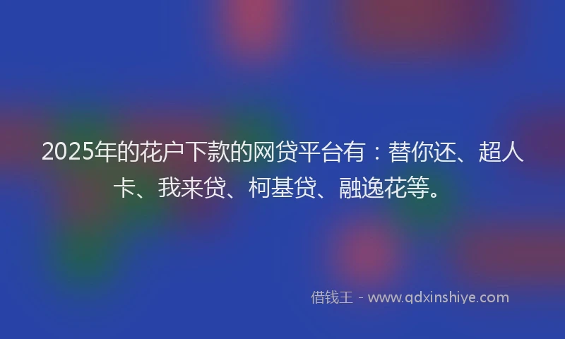 2025年的花户下款的网贷平台有：替你还、超人卡、我来贷、柯基贷、融逸花等。