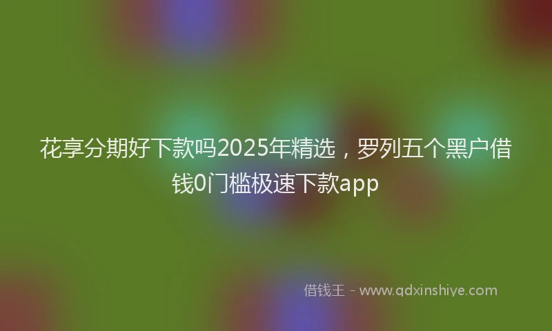 花享分期好下款吗2025年精选，罗列五个黑户借钱0门槛极速下款app
