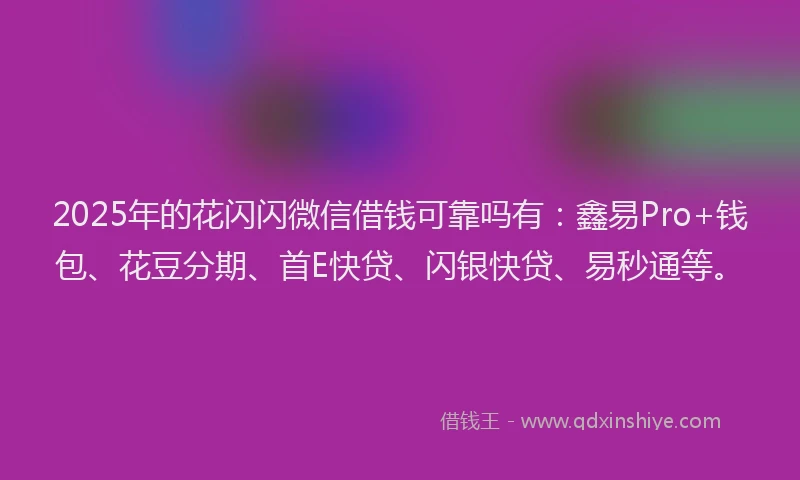 2025年的花闪闪微信借钱可靠吗有：鑫易Pro+钱包、花豆分期、首E快贷、闪银快贷、易秒通等。