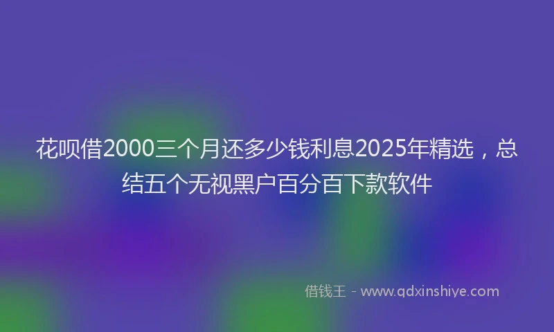 花呗借2000三个月还多少钱利息2025年精选，总结五个无视黑户百分百下款软件