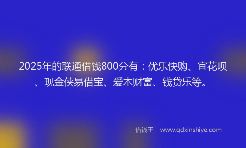 2025年的联通借钱800分有：优乐快购、宜花呗、现金侠易借宝、爱木财富、钱贷乐等。
