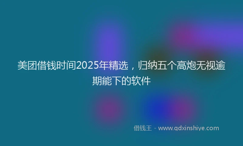 美团借钱时间2025年精选，归纳五个高炮无视逾期能下的软件