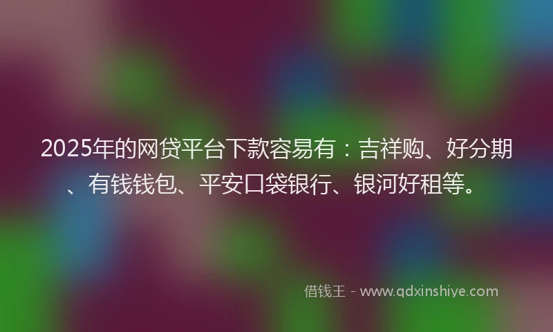 2025年的网贷平台下款容易有：吉祥购、好分期、有钱钱包、平安口袋银行、银河好租等。