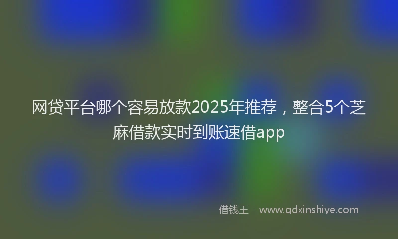 网贷平台哪个容易放款2025年推荐，整合5个芝麻借款实时到账速借app