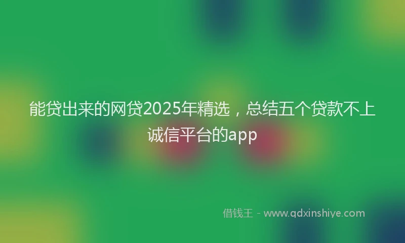 能贷出来的网贷2025年精选，总结五个贷款不上诚信平台的app