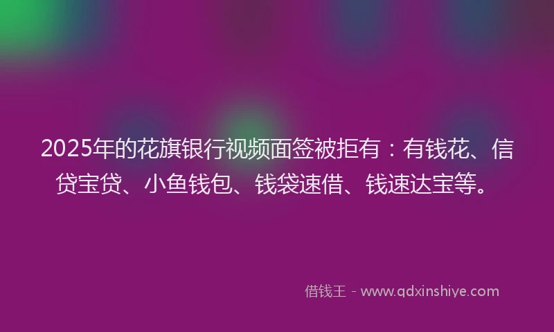 2025年的花旗银行视频面签被拒有：有钱花、信贷宝贷、小鱼钱包、钱袋速借、钱速达宝等。