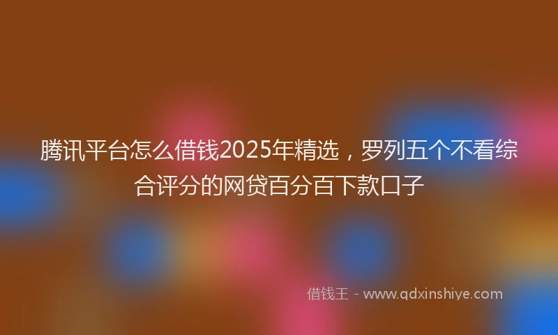 腾讯平台怎么借钱2025年精选，罗列五个不看综合评分的网贷百分百下款口子