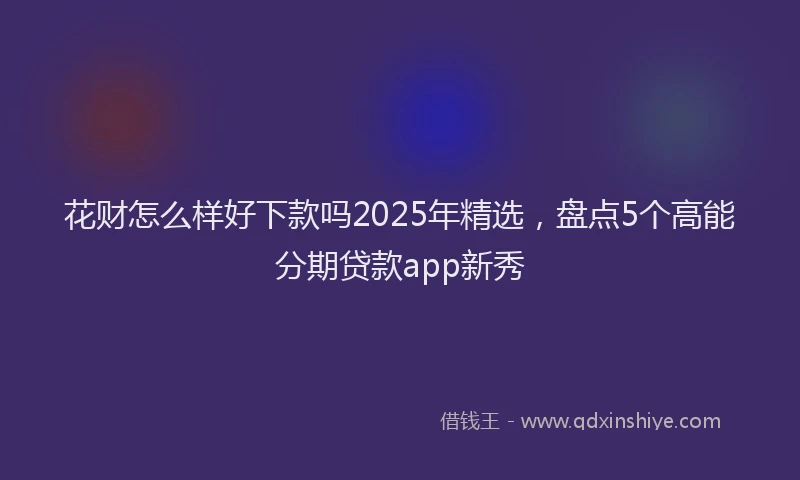 花财怎么样好下款吗2025年精选，盘点5个高能分期贷款app新秀
